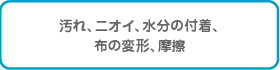 汚れ、臭い、水分の付着、布の変形、摩擦